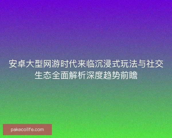 安卓大型网游时代来临沉浸式玩法与社交生态全面解析深度趋势前瞻