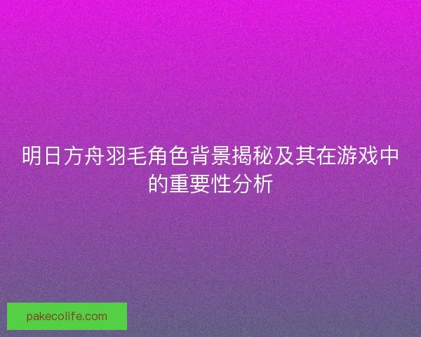 明日方舟羽毛角色背景揭秘及其在游戏中的重要性分析