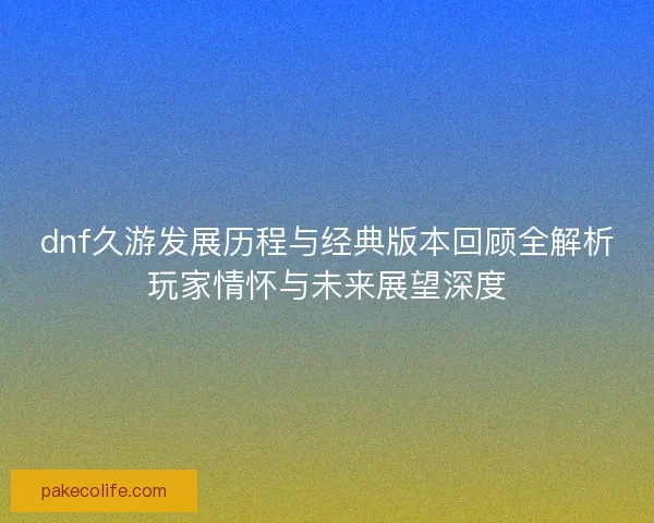 dnf久游发展历程与经典版本回顾全解析玩家情怀与未来展望深度