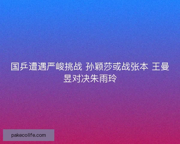 国乒遭遇严峻挑战 孙颖莎或战张本 王曼昱对决朱雨玲