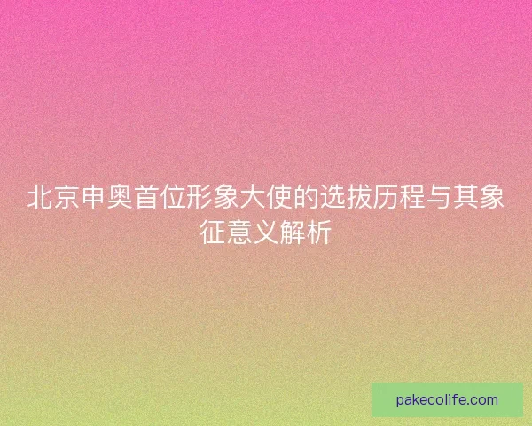 北京申奥首位形象大使的选拔历程与其象征意义解析