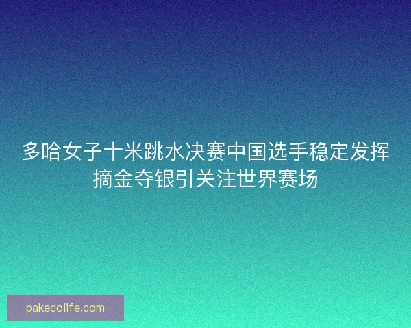 多哈女子十米跳水决赛中国选手稳定发挥摘金夺银引关注世界赛场