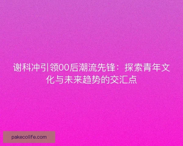 谢科冲引领00后潮流先锋：探索青年文化与未来趋势的交汇点