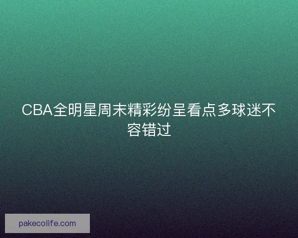 CBA全明星周末精彩纷呈看点多球迷不容错过