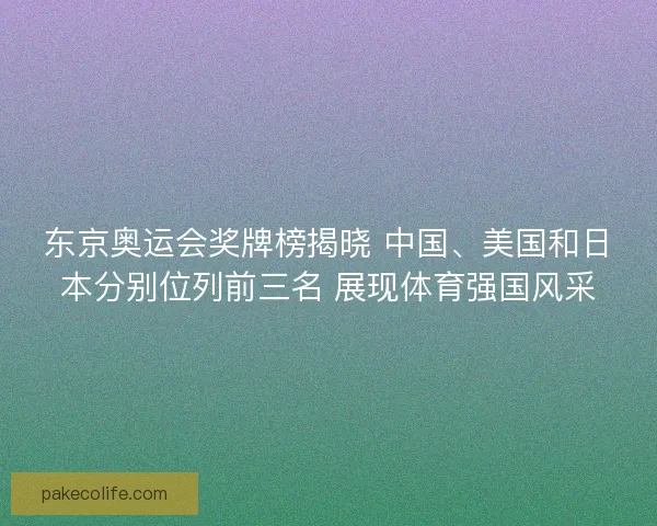 东京奥运会奖牌榜揭晓 中国、美国和日本分别位列前三名 展现体育强国风采