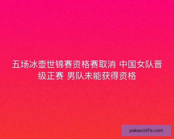 五场冰壶世锦赛资格赛取消 中国女队晋级正赛 男队未能获得资格 五场冰壶世锦赛资格赛取消 中国女队晋级正赛 男队未能获得资格