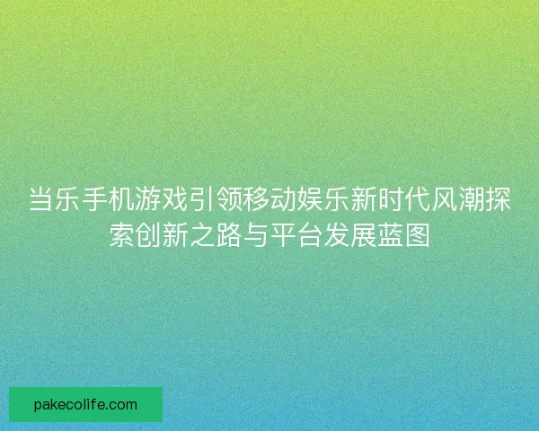 当乐手机游戏引领移动娱乐新时代风潮探索创新之路与平台发展蓝图