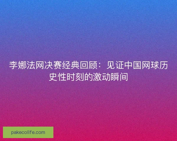 李娜法网决赛经典回顾：见证中国网球历史性时刻的激动瞬间