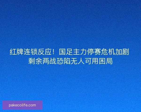 红牌连锁反应！国足主力停赛危机加剧 剩余两战恐陷无人可用困局