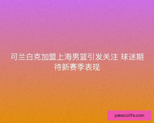 可兰白克加盟上海男篮引发关注 球迷期待新赛季表现 可兰白克加盟上海男篮引发关注 球迷期待新赛季表现