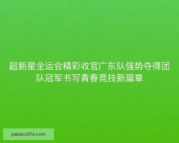 超新星全运会精彩收官广东队强势夺得团队冠军书写青春竞技新篇章 超新星全运会精彩收官广东队强势夺得团队冠军书写青春竞技新篇章