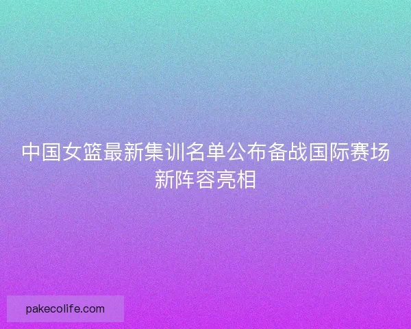 中国女篮最新集训名单公布备战国际赛场新阵容亮相
