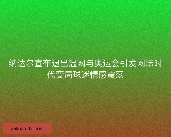 纳达尔宣布退出温网与奥运会引发网坛时代变局球迷情感震荡
