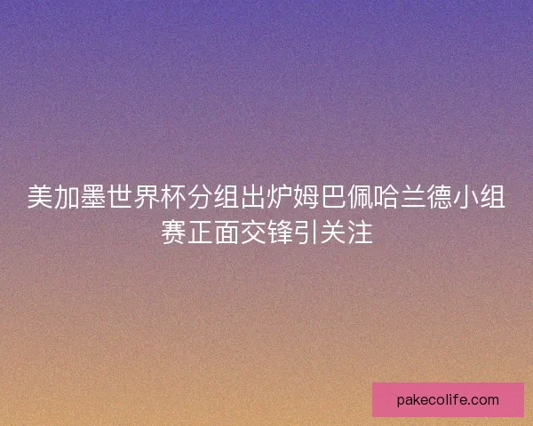 美加墨世界杯分组出炉姆巴佩哈兰德小组赛正面交锋引关注