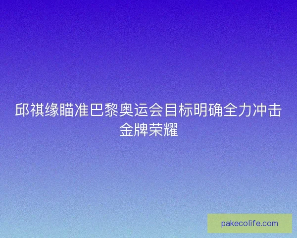 邱祺缘瞄准巴黎奥运会目标明确全力冲击金牌荣耀