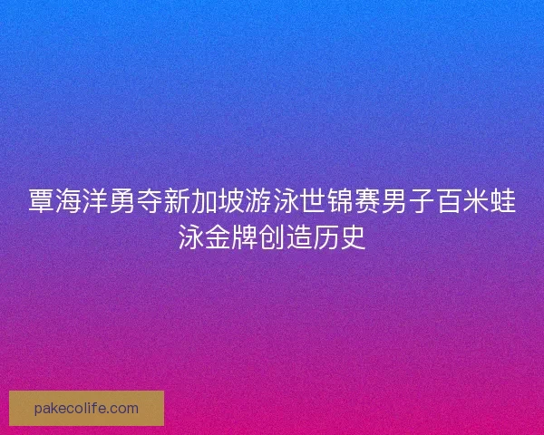 覃海洋勇夺新加坡游泳世锦赛男子百米蛙泳金牌创造历史 覃海洋勇夺新加坡游泳世锦赛男子百米蛙泳金牌创造历史